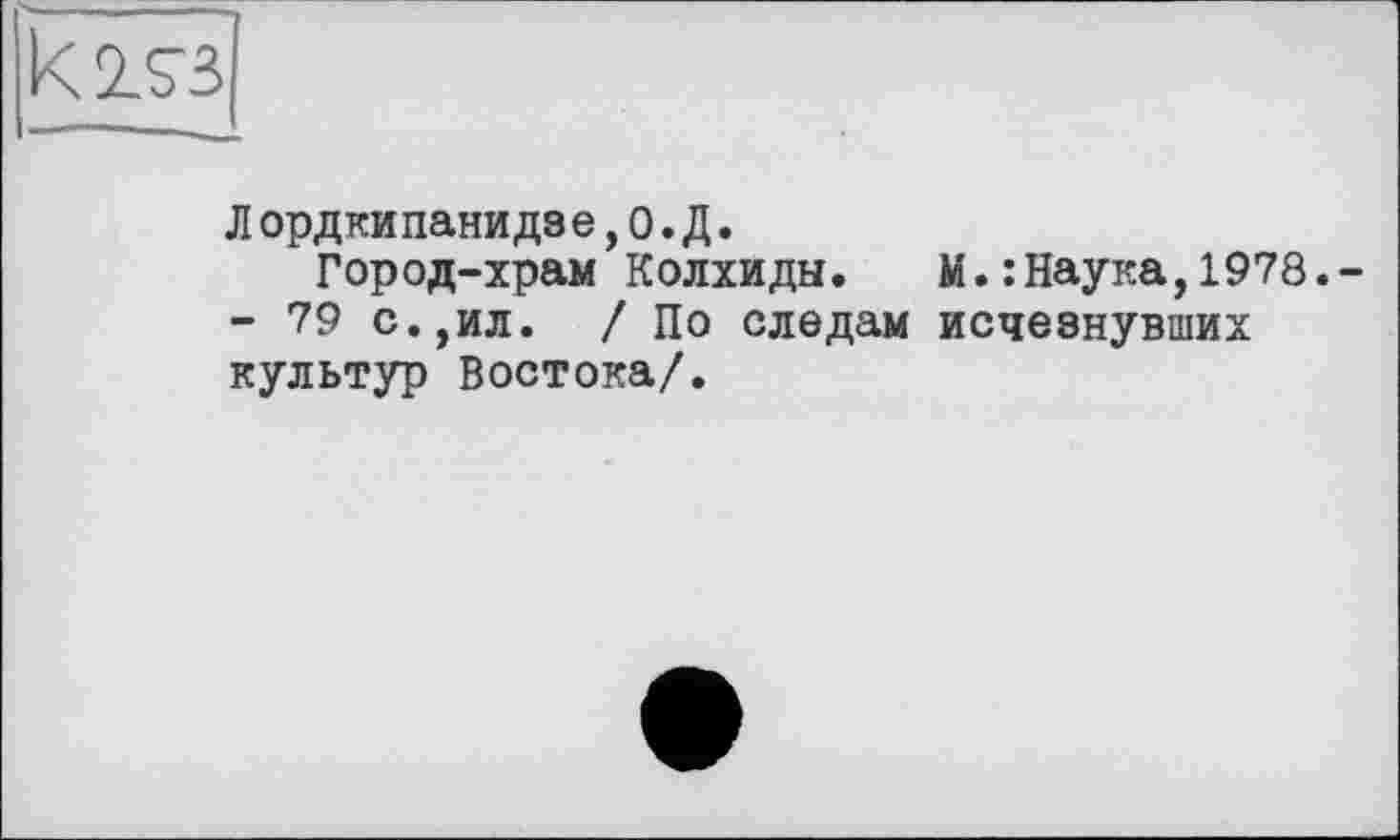 ﻿Л орд ни пани дз е, 0. Д.
Город-храм Колхиды.	М.:Наука,1978.-
- 79 с.,ил. /По следам исчезнувших культур Востока/.